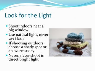 Look for the Light
 Shoot indoors near a
big window
 Use natural light, never
use flash
 If shooting outdoors,
choose a shady spot or
an overcast day
 Never, never shoot in
direct bright light
 