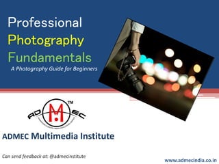 Professional
Photography
Fundamentals
ADMEC Multimedia Institute
www.admecindia.co.in
Can send feedback at: @admecinstitute
A Photography Guide for Beginners
 