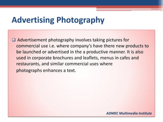 Advertising Photography
 Advertisement photography involves taking pictures for
commercial use i.e. where company’s have there new products to
be launched or advertised in the a productive manner. It is also
used in corporate brochures and leaflets, menus in cafes and
restaurants, and similar commercial uses where
photographs enhances a text.
ADMEC Multimedia Institute
 