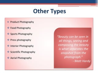 Other Types
 Product Photography
 Food Photography
 Sports Photography
 Press photography
 Interior Photography
 Scientific Photography
 Aerial Photography
“Beauty can be seen in
all things, seeing and
composing the beauty
is what separates the
snapshot from the
photograph.”
- Matt Hardy
 