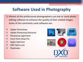 Software Used in Photography
 Almost all the professional photographers use one or more photo
editing software to enhance the quality of their clicked images.
Some of the commonly used software are:
 Adobe Photoshop
 Adobe Photoshop Elements
 Photoshop Lightroom
 Corel Paint Shop Pro
 Apple Aperture
 DXO Optics pro
 Pixelmator
 