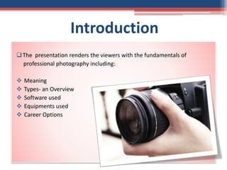 Introduction
The presentation renders the viewers with the fundamentals of
professional photography including:
 Meaning
 Types- an Overview
 Software used
 Equipments used
 Career Options
 