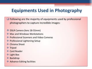 Equipments Used in Photography
 Following are the majority of equipments used by professional
photographers to capture incredible images:
 DSLR Camera (lens 18-55mm)
 Mac and Windows Workstations
 Professional Scanners and Video Cameras
 Professional Lightening Setup
 Chroma Shoot
 Tripod
 Card Reader
 Light Box
 Backdrop
 Advance Editing facilities
 