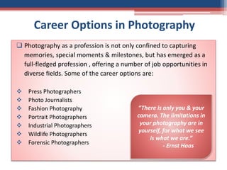 Career Options in Photography
 Photography as a profession is not only confined to capturing
memories, special moments & milestones, but has emerged as a
full-fledged profession , offering a number of job opportunities in
diverse fields. Some of the career options are:
 Press Photographers
 Photo Journalists
 Fashion Photography
 Portrait Photographers
 Industrial Photographers
 Wildlife Photographers
 Forensic Photographers
“There is only you & your
camera. The limitations in
your photography are in
yourself, for what we see
is what we are.”
- Ernst Haas
 