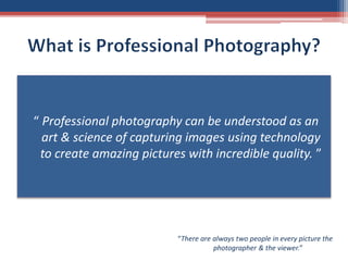 “ Professional photography can be understood as an
art & science of capturing images using technology
to create amazing pictures with incredible quality. ”
“There are always two people in every picture the
photographer & the viewer.”
 