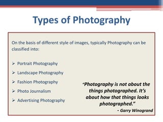 Types of Photography
On the basis of different style of images, typically Photography can be
classified into:
 Portrait Photography
 Landscape Photography
 Fashion Photography
 Photo Journalism
 Advertising Photography
“Photography is not about the
things photographed. It’s
about how that things looks
photographed.”
- Garry Winogrand
 