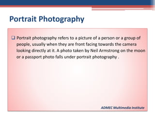 Portrait Photography
 Portrait photography refers to a picture of a person or a group of
people, usually when they are front facing towards the camera
looking directly at it. A photo taken by Neil Armstrong on the moon
or a passport photo falls under portrait photography .
ADMEC Multimedia Institute
 