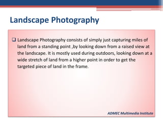 Landscape Photography
 Landscape Photography consists of simply just capturing miles of
land from a standing point ,by looking down from a raised view at
the landscape. It is mostly used during outdoors, looking down at a
wide stretch of land from a higher point in order to get the
targeted piece of land in the frame.
ADMEC Multimedia Institute
 