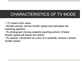CHARACTERISTICS OF TV MODE
● TV means time value
●Shutter priority: set the shutter speed and calculates the
matching aperture
●To photograph moving subjects (sporting action). A faster
shutter speed will freeze the motion
●To capture movement as a blur of a waterfall, choose a slower
shutter speed
 