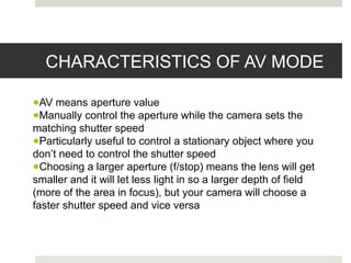 CHARACTERISTICS OF AV MODE
●AV means aperture value
●Manually control the aperture while the camera sets the
matching shutter speed
●Particularly useful to control a stationary object where you
don’t need to control the shutter speed
●Choosing a larger aperture (f/stop) means the lens will get
smaller and it will let less light in so a larger depth of field
(more of the area in focus), but your camera will choose a
faster shutter speed and vice versa
 