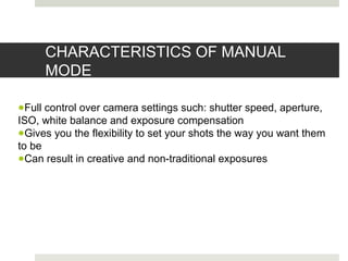 CHARACTERISTICS OF MANUAL
MODE
●Full control over camera settings such: shutter speed, aperture,
ISO, white balance and exposure compensation
●Gives you the flexibility to set your shots the way you want them
to be
●Can result in creative and non-traditional exposures
 