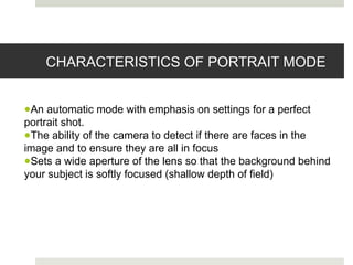 CHARACTERISTICS OF PORTRAIT MODE
●An automatic mode with emphasis on settings for a perfect
portrait shot.
●The ability of the camera to detect if there are faces in the
image and to ensure they are all in focus
●Sets a wide aperture of the lens so that the background behind
your subject is softly focused (shallow depth of field)
 