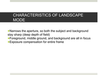 CHARACTERISTICS OF LANDSCAPE
MODE
●Narrows the aperture, so both the subject and background
stay sharp (deep depth of field)
●Foreground, middle ground, and background are all in focus
●Exposure compensation for entire frame
 