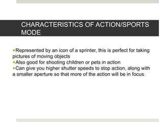 CHARACTERISTICS OF ACTION/SPORTS
MODE
●Represented by an icon of a sprinter, this is perfect for taking
pictures of moving objects
●Also good for shooting children or pets in action
●Can give you higher shutter speeds to stop action, along with
a smaller aperture so that more of the action will be in focus
 