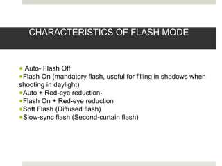 CHARACTERISTICS OF FLASH MODE
● Auto- Flash Off
●Flash On (mandatory flash, useful for filling in shadows when
shooting in daylight)
●Auto + Red-eye reduction-
●Flash On + Red-eye reduction
●Soft Flash (Diffused flash)
●Slow-sync flash (Second-curtain flash)
 