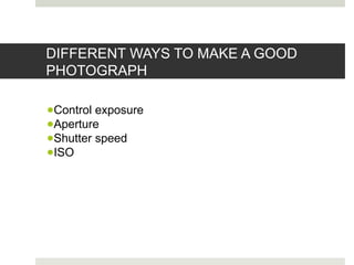 DIFFERENT WAYS TO MAKE A GOOD
PHOTOGRAPH
●Control exposure
●Aperture
●Shutter speed
●ISO
 