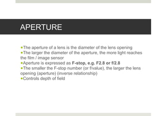 APERTURE
●The aperture of a lens is the diameter of the lens opening
●The larger the diameter of the aperture, the more light reaches
the film / image sensor
●Aperture is expressed as F-stop, e.g. F2.8 or f/2.8
●The smaller the F-stop number (or f/value), the larger the lens
opening (aperture) (inverse relationship)
●Controls depth of field
 