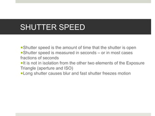 SHUTTER SPEED
●Shutter speed is the amount of time that the shutter is open
●Shutter speed is measured in seconds – or in most cases
fractions of seconds
●It is not in isolation from the other two elements of the Exposure
Triangle (aperture and ISO)
●Long shutter causes blur and fast shutter freezes motion
 