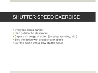 SHUTTER SPEED EXERCISE
●Everyone pick a partner
●Step outside the classroom
●Capture an image of action (jumping, spinning, etc.)
●Stop the action with a fast shutter speed
●Blur the action with a slow shutter speed
 