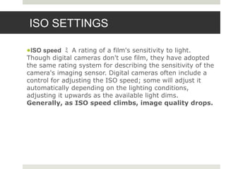 ISO SETTINGS
●ISO speed ﾐ A rating of a film's sensitivity to light.
Though digital cameras don't use film, they have adopted
the same rating system for describing the sensitivity of the
camera's imaging sensor. Digital cameras often include a
control for adjusting the ISO speed; some will adjust it
automatically depending on the lighting conditions,
adjusting it upwards as the available light dims.
Generally, as ISO speed climbs, image quality drops.
 