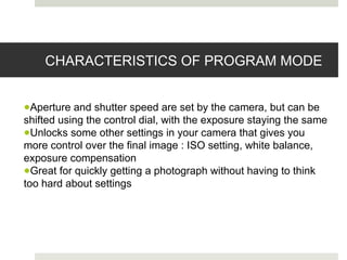 CHARACTERISTICS OF PROGRAM MODE
●Aperture and shutter speed are set by the camera, but can be
shifted using the control dial, with the exposure staying the same
●Unlocks some other settings in your camera that gives you
more control over the final image : ISO setting, white balance,
exposure compensation
●Great for quickly getting a photograph without having to think
too hard about settings
 