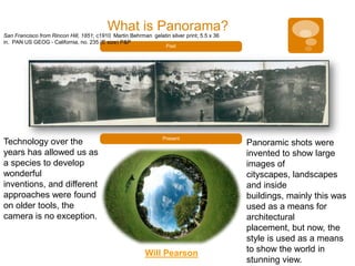 What is Panorama?
San Francisco from Rincon Hill, 1851; c1910 Martin Behrman gelatin silver print; 5.5 x 36
in. PAN US GEOG - California, no. 235 (E size) P&P
                                                                   Past




                                                                 Present
Technology over the                                                                         Panoramic shots were
years has allowed us as                                                                     invented to show large
a species to develop                                                                        images of
wonderful                                                                                   cityscapes, landscapes
inventions, and different                                                                   and inside
approaches were found                                                                       buildings, mainly this was
on older tools, the                                                                         used as a means for
camera is no exception.                                                                     architectural
                                                                                            placement, but now, the
                                                                                            style is used as a means
                                                          Will Pearson                      to show the world in
                                                                                            stunning view.
 