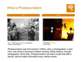 What is Photojournalism

                       Past                                    Present




Feb. 1, 1968. Nguyen Van Lem is Murdered.   Photograph: WENN.com
Taken by: Eddie Adams                       London Riots.


Photojournalism was first coined in 1900’s, when a photographer, Lewis
Hine, was hired to document children working milling stations, through
photographs. Since then, Photojournalism has taken a path that tells a
painful, sad but highly informative story, without words.
 