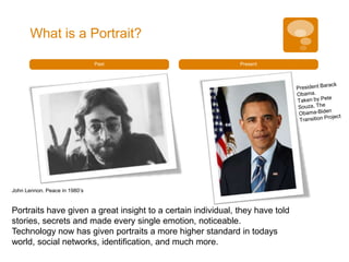 What is a Portrait?

                               Past                           Present




John Lennon. Peace in 1980’s


Portraits have given a great insight to a certain individual, they have told
stories, secrets and made every single emotion, noticeable.
Technology now has given portraits a more higher standard in todays
world, social networks, identification, and much more.
 