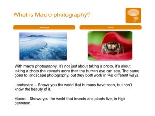 What is Macro photography?
              Landscape                               Macro




With macro photography, it’s not just about taking a photo, it’s about
taking a photo that reveals more than the human eye can see. The same
goes to landscape photography, but they both work in two different ways.

Landscape – Shows you the world that humans have seen, but don’t
know the beauty of it.

Macro – Shows you the world that insects and plants live, in high
definition.
 