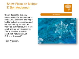 Snow Flake on Mohair
  © Ben Anderman

“Snow flakes like this only          Ben Anderman

appear when the temperature is
about -5ºC; too warm and they'll
be big, but not symmetrical, and
will melt quickly; too cold and
they'll be symmetrical, but really
small and not very interesting.
This is taken on a mohair
scarf, with natural light, at
f9.5, and 1 second.”

- Ben Anderson.
 