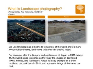 What is Landscape photography?
Photograph by Toru Yamanaka, AFP/Getty
Images
              Past                                   Present




We use landscape as a means to tell a story of the world and it’s many
wonderful landmarks, landmarks that are still standing today.

For example, after the tsunami and earthquake hit Japan in 2011, March
11, the world stood in silence as they saw the images of destroyed
towns, homes, and livelihoods. Above is a key example of a once
mutilated car park back in 2011, and a present image of the same car
park.
 