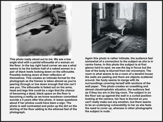 This photo really stood out to me. We see a low
angle shot with a partial silhouette of a woman on
the floor. In the top right hand corner we see a what
seems to be the bottom half of a naked woman in a
pair of black heels looking down on the silhouette.
Possibly looking down at their reflection of
themselves. This creates an intimate format for the
photograph as the frames is taken almost as you're
peering through or low down enough that she can't
see you. The silhouette is faded out on the arms,
head and legs this could be a sign that the chance
of becoming a dead, black space on the floor is
becoming a reality as we know woodman committed
suicide a 5 years after this photo, it raises questions
about if her photos could have been a sign. The
photo is well contrasted and picks up the dirt on the
skirting of the floor adding to the ethereal feel of the
photograph.
Again this photo is rather intimate, the audience feel
somewhat of a connection to the subject as she is in
centre frame. In this photo the subject is at first
glance hard to spot, we see the leg in focus but the
rest of the body is blurred from her movement. The
room is what seems to be a room of a derelict house
the walls are peeling and there are objects scattered
around. Her body seems to merge with its
surroundings covering herself with sections of the
wall paper . This photo creates an unsettling and
almost claustrophobic situation, the audience feel
as if they too are in the big room. The subject in on
the floor sat up against the wall in a curled position
looking at the camera, her face is blurred so you
can't really make out any emotion, but there seems
to be an underlying vulnerability to her as she feels
the need to cover up, whereas in other photographs
the subject is nude .
 