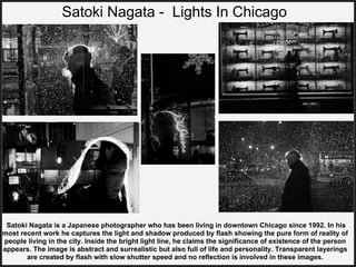 Satoki Nagata - Lights In Chicago
Satoki Nagata is a Japanese photographer who has been living in downtown Chicago since 1992. In his
most recent work he captures the light and shadow produced by flash showing the pure form of reality of
people living in the city. Inside the bright light line, he claims the significance of existence of the person
appears. The image is abstract and surrealistic but also full of life and personality. Transparent layerings
are created by flash with slow shutter speed and no reflection is involved in these images.
 