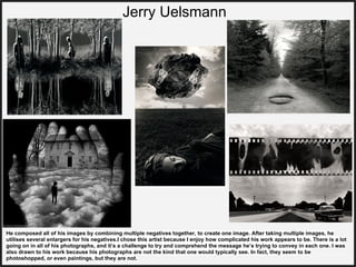 Jerry Uelsmann
He composed all of his images by combining multiple negatives together, to create one image. After taking multiple images, he
utilises several enlargers for his negatives.I chose this artist because I enjoy how complicated his work appears to be. There is a lot
going on in all of his photographs, and it’s a challenge to try and comprehend the message he’s trying to convey in each one. I was
also drawn to his work because his photographs are not the kind that one would typically see. In fact, they seem to be
photoshopped, or even paintings, but they are not.
 