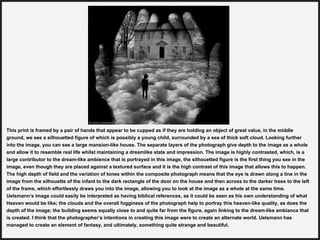 This print is framed by a pair of hands that appear to be cupped as if they are holding an object of great value, in the middle
ground, we see a silhouetted figure of which is possibly a young child, surrounded by a sea of thick soft cloud. Looking further
into the image, you can see a large mansion-like house. The separate layers of the photograph give depth to the image as a whole
and allow it to resemble real life whilst maintaining a dreamlike state and impression. The image is highly contrasted, which, is a
large contributor to the dream-like ambience that is portrayed in this image, the silhouetted figure is the first thing you see in the
image, even though they are placed against a textured surface and it is the high contrast of this image that allows this to happen.
The high depth of field and the variation of tones within the composite photograph means that the eye is drawn along a line in the
image from the silhouette of the infant to the dark rectangle of the door on the house and then across to the darker trees to the left
of the frame, which effortlessly draws you into the image, allowing you to look at the image as a whole at the same time.
Uelsmann’s image could easily be interpreted as having biblical references, as it could be seen as his own understanding of what
Heaven would be like; the clouds and the overall fogginess of the photograph help to portray this heaven-like quality, as does the
depth of the image; the building seems equally close to and quite far from the figure, again linking to the dream-like ambiance that
is created. I think that the photographer’s intentions in creating this image were to create an alternate world. Uelsmann has
managed to create an element of fantasy, and ultimately, something quite strange and beautiful.
 