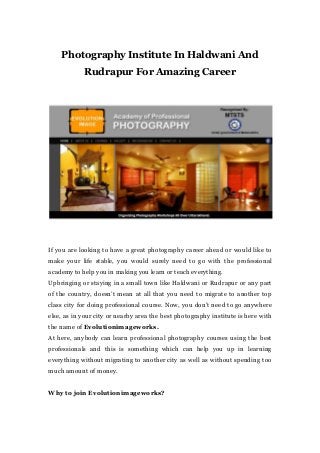 Photography Institute In Haldwani And
Rudrapur For Amazing Career
If you are looking to have a great photography career ahead or would like to
make your life stable, you would surely need to go with the professional
academy to help you in making you learn or teach everything.
Upbringing or staying in a small town like Haldwani or Rudrapur or any part
of the country, doesn’t mean at all that you need to migrate to another top
class city for doing professional course. Now, you don’t need to go anywhere
else, as in your city or nearby area the best photography institute is here with
the name of Evolutionimageworks.
At here, anybody can learn professional photography courses using the best
professionals and this is something which can help you up in learning
everything without migrating to another city as well as without spending too
much amount of money.
Why to join Evolutionimageworks?
 