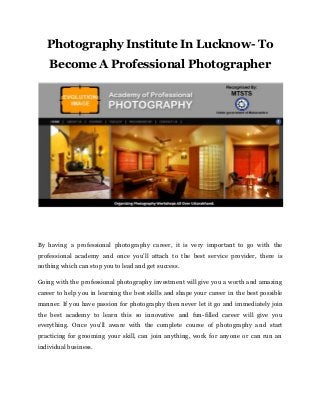 Photography Institute In Lucknow- To
Become A Professional Photographer
By having a professional photography career, it is very important to go with the
professional academy and once you’ll attach to the best service provider, there is
nothing which can stop you to lead and get success.
Going with the professional photography investment will give you a worth and amazing
career to help you in learning the best skills and shape your career in the best possible
manner. If you have passion for photography then never let it go and immediately join
the best academy to learn this so innovative and fun-filled career will give you
everything. Once you’ll aware with the complete course of photography and start
practicing for grooming your skill, can join anything, work for anyone or can run an
individual business.
 