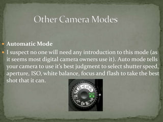 Other Camera ModesAutomatic ModeI suspect no one will need any introduction to this mode (as it seems most digital camera owners use it). Auto mode tells your camera to use it’s best judgment to select shutter speed, aperture, ISO, white balance, focus and flash to take the best shot that it can. 