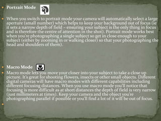 Portrait ModeWhen you switch to portrait mode your camera will automatically select a large aperture (small number) which helps to keep your background out of focus (ie it sets a narrow depth of field – ensuring your subject is the only thing in focus and is therefore the centre of attention in the shot). Portrait mode works best when you’re photographing a single subject so get in close enough to your subject (either by zooming in or walking closer) so that your photographing the head and shoulders of them). Macro ModeMacro mode lets you move your closer into your subject to take a close up picture. It’s great for shooting flowers, insects or other small objects. Different digital cameras will have macro modes with different capabilities including different focusing distances. When you use macro mode you’ll notice that focusing is more difficult as at short distances the depth of field is very narrow (just millimeters at times). Keep your camera and the object you’re photographing parallel if possible or you’ll find a lot of it will be out of focus. 