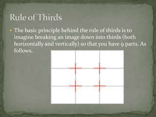 The basic principle behind the rule of thirds is to imagine breaking an image down into thirds (both horizontally and vertically) so that you have 9 parts. As follows.Rule of Thirds
