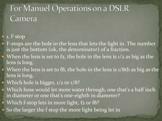 1. F stopF-stops are the hole in the lens that lets the light in. The number is just the bottom (ok, the denominator) of a fraction. When the lens is set to f2, the hole in the lens is 1/2 as big as the lens is long. When the lens is set to f8, the hole in the lens is 1/8th as big as the lens is long.Which hole is bigger, 1/2 or 1/8? Which hose would let more water through, one that's a half inch in diameter or one that's one-eighth in diameter? Which f-stop lets in more light, f2 or f8?So the larger the f stop the more light being let inFor Manuel Operations on a DSLR Camera