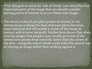 With this grid in mind the ‘rule of thirds’ now identifies four important parts of the image that you should consider placing points of interest in as you frame your image.The theory is that if you place points of interest in the intersections or along the lines that your photo becomes more balanced and will enable a viewer of the image to interact with it more naturally. Studies have shown that when viewing images that people’s eyes usually go to one of the intersection points most naturally rather than the center of the shot – using the rule of thirds works with this natural way of viewing an image rather than working against it.