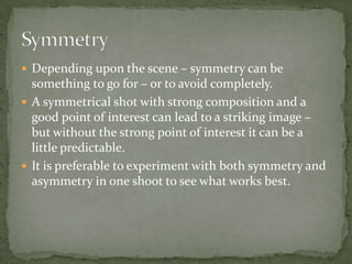 Depending upon the scene – symmetry can be something to go for – or to avoid completely.A symmetrical shot with strong composition and a good point of interest can lead to a striking image – but without the strong point of interest it can be a little predictable. It is preferable to experiment with both symmetry and asymmetry in one shoot to see what works best.Symmetry 