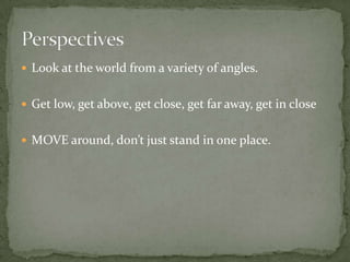 Look at the world from a variety of angles.Get low, get above, get close, get far away, get in closeMOVE around, don’t just stand in one place.Perspectives 