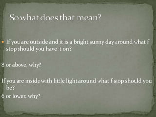 If you are outside and it is a bright sunny day around what f stop should you have it on?  8 or above, why?If you are inside with little light around what f stop should you be?6 or lower, why?So what does that mean?