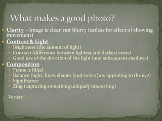 Clarity – Image is clear, not blurry (unless for effect of showing movement)Contrast & LightBrightness (the amount of light)Contrast (difference between lightest and darkest areas)Good use of the direction of the light (and subsequent shadows)Composition Frame is filledBalance (light, lines, shapes [and colors] are appealing to the eye)SignificanceZing (capturing something uniquely interesting)Variety!What makes a good photo?