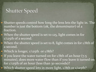 Shutter speeds control how long the lens lets the light in. The number is just the bottom (ok, the denominator) of a fraction. When the shutter speed is set to 125, light comes in for 1/125th of a second.When the shutter speed is set to 8, light comes in for 1/8th of a second.Which is longer, 1/125th  or 1/8th? If you leave the water turned on for 1/8th of an hour (7.5 minutes), does more water flow than if you leave it turned on for 1/125th of an hour (less than 30 seconds)? Which shutter speed lets in more light, 1/8th or 1/125th?Shutter Speed