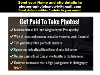 11/4/2016 Photography Jobs | Submit Your Photos Online and Get Paid!
http://www.photography­jobs.net/?hop=raju81 1/14
GetPaidToTakePhotos!
Make an extra or full-time living from your Photography!
Work at home, make money no matter where you are in the world!
Turn your hobby into a profitable business
Upload and instantly sell to millions of potential buyers
Receive payments via paypal, wire transfer or mailed checks
Grab your camera and start a high-paying career in photography
today!
Home FAQ Login Join Now Contact Us
 
 
 