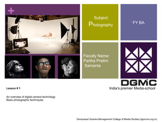 + 
Lesson # 1 
An overview of digital camera technology 
Basic photographic techniques. 
Subject: 
Photography 
Faculty Name: 
Partha Pratim 
Samanta 
FY BA 
India’s premier Media-school 
Deviprasad Goenka Management College of Media Studies (dgmcms.org.in) 
 