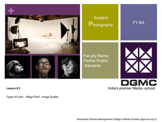 + 
Lesson # 3 
Types of Lens , Mega Pixel , Image Quality . 
Subject: 
Photography 
Faculty Name: 
Partha Pratim 
Samanta 
FY BA 
India’s premier Media -school 
Deviprasad Goenka Management College of Media Studies (dgmcms.org.in) 
 